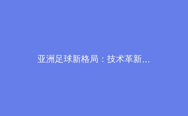 亚洲足球新格局：技术革新与青训体系的重塑 - 3