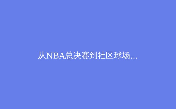 从NBA总决赛到社区球场：体育精神的全民共振与时代价值