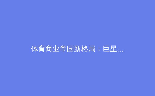 体育商业帝国新格局：巨星资本化背后的博弈与未来