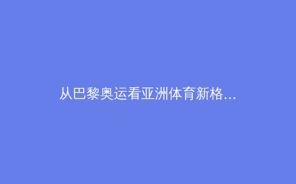 从巴黎奥运看亚洲体育新格局：科技赋能与人文精神的融合演进 - 3