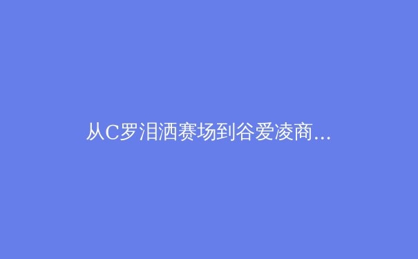 从C罗泪洒赛场到谷爱凌商业帝国：现代运动员职业生涯的多维博弈 - 2