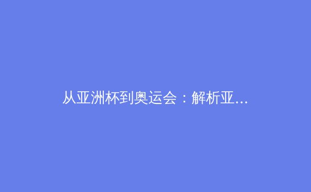 从亚洲杯到奥运会：解析亚洲体育新格局与竞技人才培养体系 - 2
